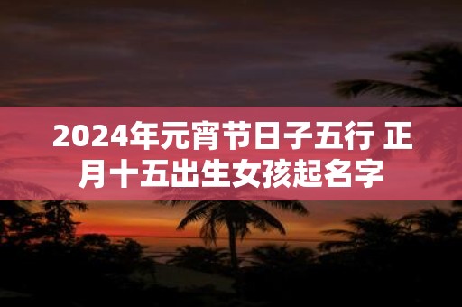 2025年元宵节日子五行 正月十五出生女孩起名字