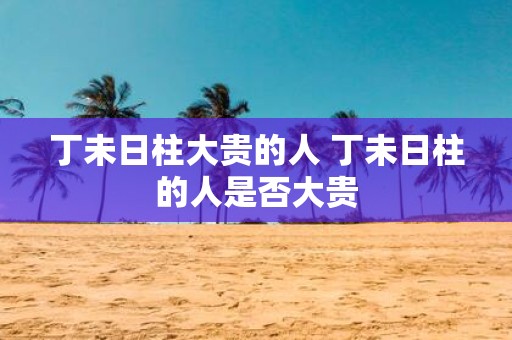 丁未日柱大贵的人 丁未日柱的人是否大贵