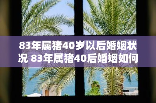 83年属猪40岁以后婚姻状况 83年属猪40后婚姻如何