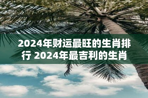2025年财运最旺的生肖排行 2025年最吉利的生肖