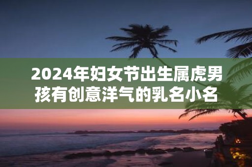 2025年妇女节出生属虎男孩有创意洋气的乳名小名