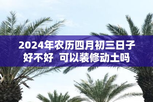 2025年农历四月初三日子好不好 可以装修动土吗