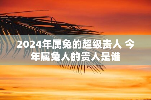 2025年属兔的超级贵人 今年属兔人的贵人是谁