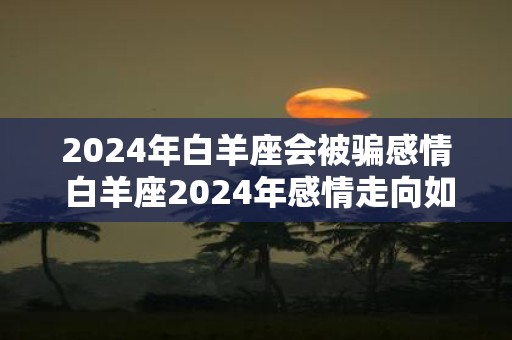 2025年白羊座会被骗感情 白羊座2025年感情走向如何