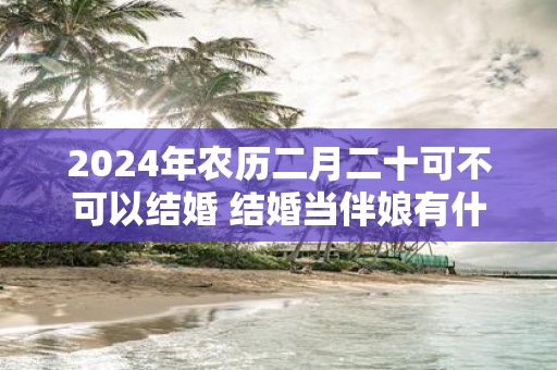 2025年农历二月二十可不可以结婚 结婚当伴娘有什么忌讳