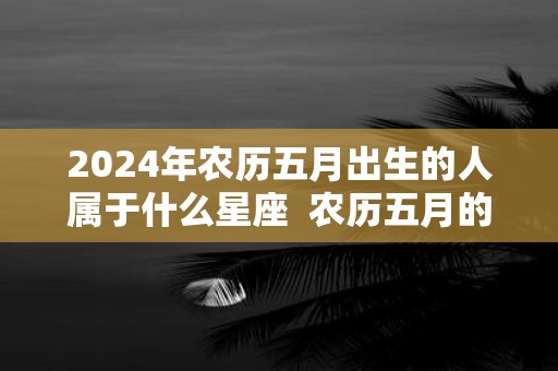 2025年农历五月出生的人属于什么星座 农历五月的星座有哪些