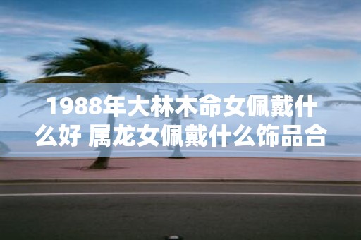 1988年大林木命女佩戴什么好 属龙女佩戴什么饰品合适