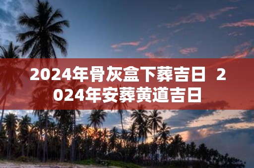 2025年骨灰盒下葬吉日 2025年安葬黄道吉日