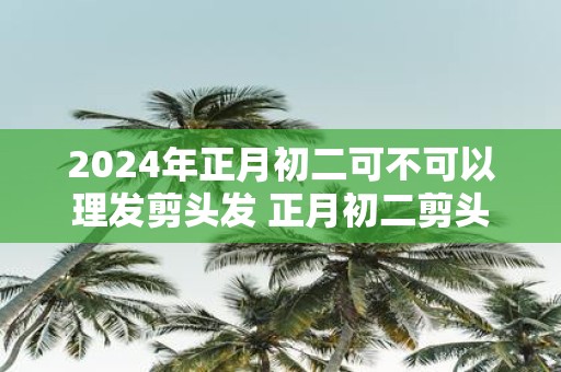 2025年正月初二可不可以理发剪头发 正月初二剪头发吉利吗