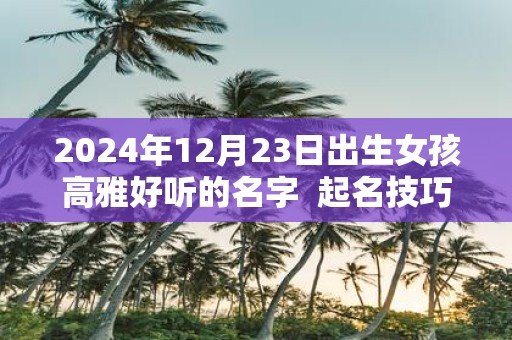 2025年12月23日出生女孩高雅好听的名字 起名技巧分享