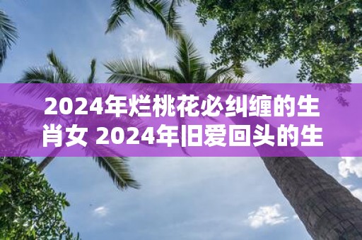 2025年烂桃花必纠缠的生肖女 2025年旧爱回头的生肖女