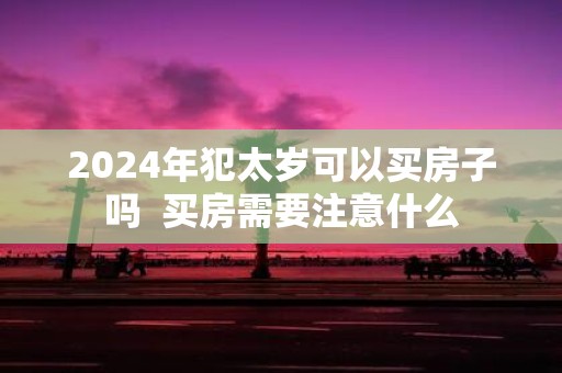 2025年犯太岁可以买房子吗 买房需要注意什么