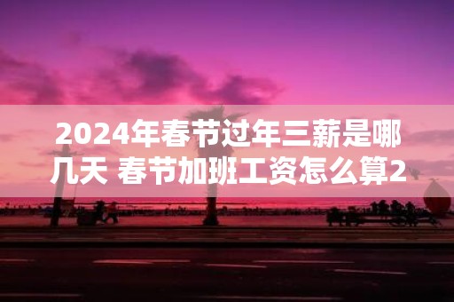 2025年春节过年三薪是哪几天 春节加班工资怎么算2025年