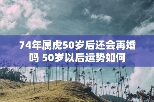 74年属虎50岁后还会再婚吗 50岁以后运势如何