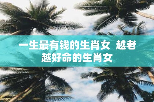 一生最有钱的生肖女 越老越好命的生肖女