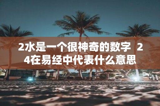2水是一个很神奇的数字 24在易经中代表什么意思