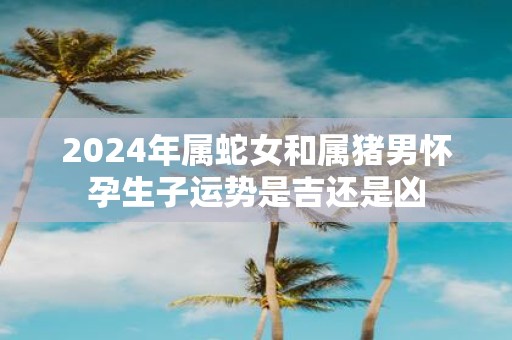 2025年属蛇女和属猪男怀孕生子运势是吉还是凶