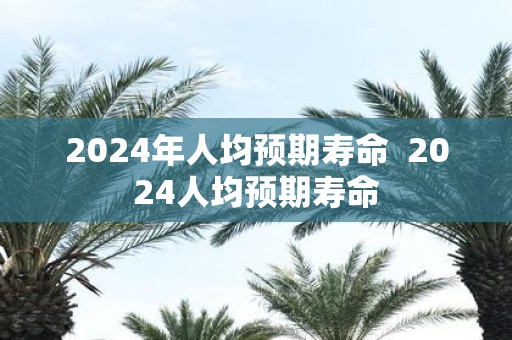 2025年人均预期寿命 2025人均预期寿命