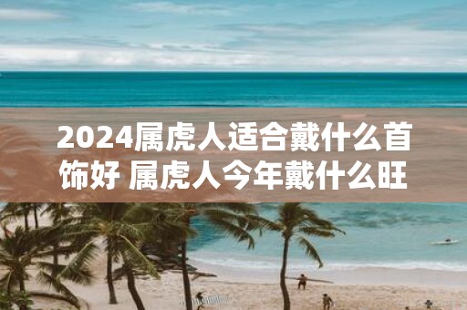 2025属虎人适合戴什么首饰好 属虎人今年戴什么旺运势