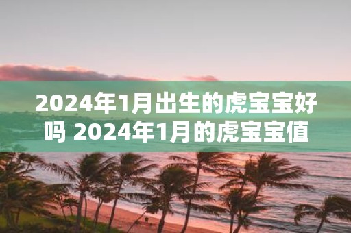 2025年1月出生的虎宝宝好吗 2025年1月的虎宝宝值得期待吗