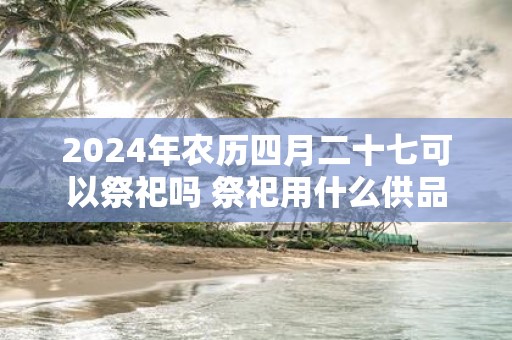 2025年农历四月二十七可以祭祀吗 祭祀用什么供品