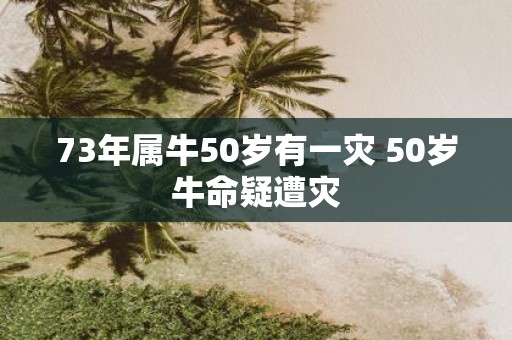 73年属牛50岁有一灾 50岁牛命疑遭灾