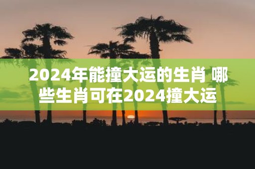 2025年能撞大运的生肖 哪些生肖可在2025撞大运