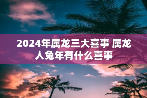 2025年属龙三大喜事 属龙人蛇年有什么喜事
