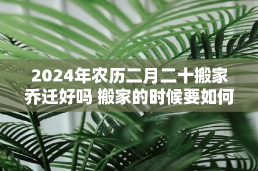 2025年农历二月二十搬家乔迁好吗 搬家的时候要如何净宅