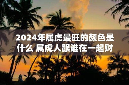 2025年属虎最旺的颜色是什么 属虎人跟谁在一起财运好