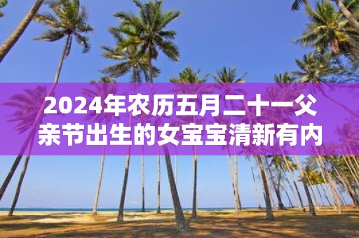 2025年农历五月二十一父亲节出生的女宝宝清新有内涵的名字推荐