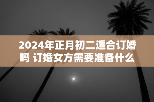 2025年正月初二适合订婚吗 订婚女方需要准备什么