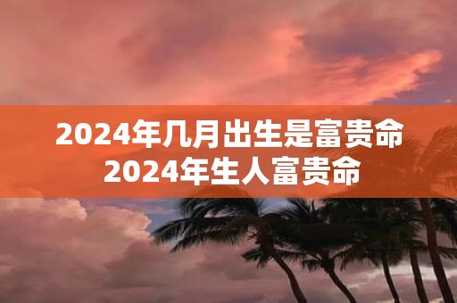 2025年几月出生是富贵命 2025年生人富贵命