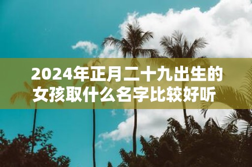2025年正月二十九出生的女孩取什么名字比较好听 女孩名字集锦