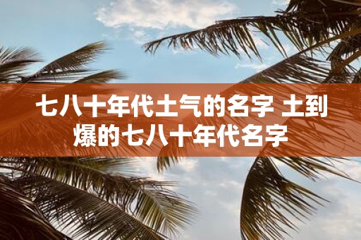 七八十年代土气的名字 土到爆的七八十年代名字