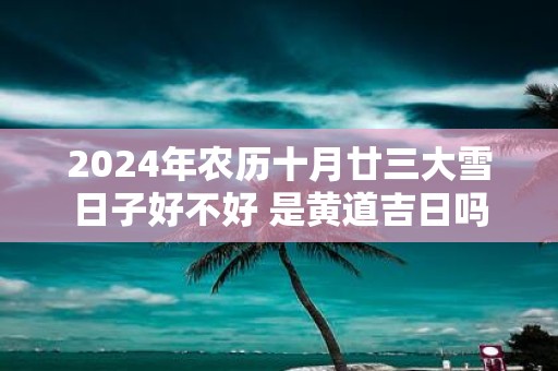 2025年农历十月廿三大雪日子好不好 是黄道吉日吗