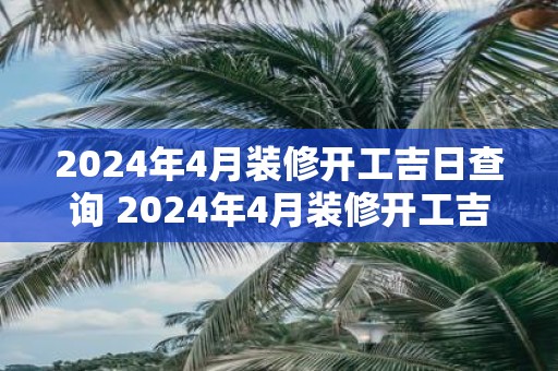 2025年4月装修开工吉日查询 2025年4月装修开工吉日是哪天