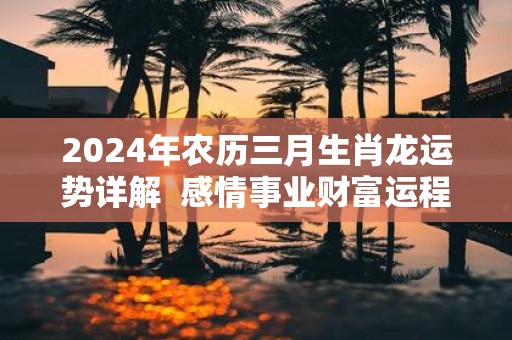 2025年农历三月生肖龙运势详解 感情事业财富运程
