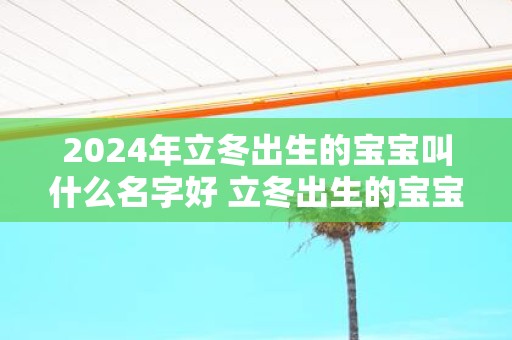 2025年立冬出生的宝宝叫什么名字好 立冬出生的宝宝性格如何