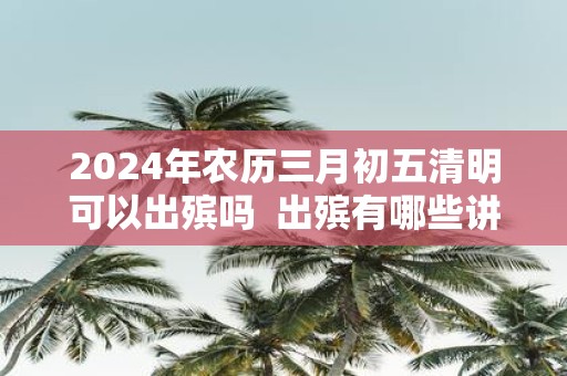 2025年农历三月初五清明可以出殡吗 出殡有哪些讲究