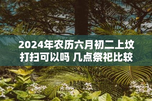 2025年农历六月初二上坟打扫可以吗 几点祭祀比较好