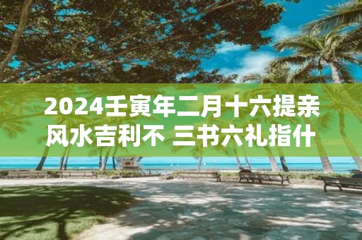 2025壬寅年二月十六提亲风水吉利不 三书六礼指什么