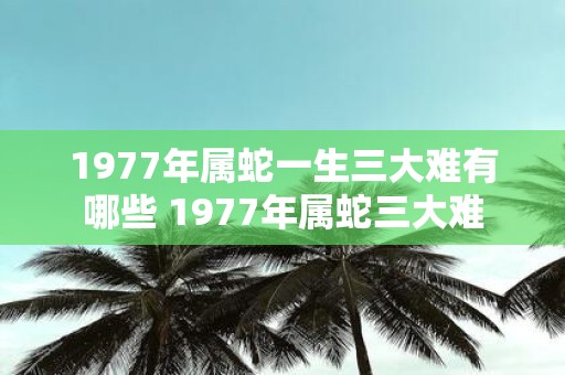 1977年属蛇一生三大难有哪些 1977年属蛇三大难