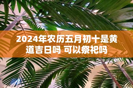 2025年农历五月初十是黄道吉日吗 可以祭祀吗