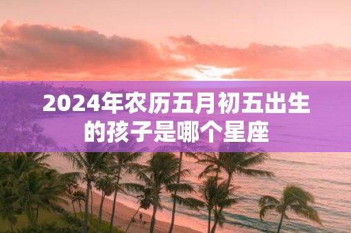 2025年农历五月初五出生的孩子是哪个星座