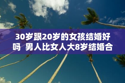 30岁跟20岁的女孩结婚好吗 男人比女人大8岁结婚合适吗