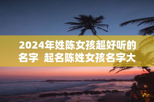 2025年姓陈女孩超好听的名字 起名陈姓女孩名字大全