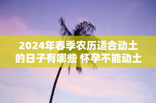 2025年春季农历适合动土的日子有哪些 怀孕不能动土吗