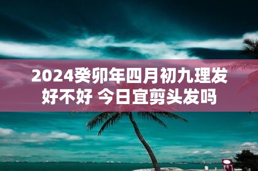 2025癸卯年四月初九理发好不好 今日宜剪头发吗