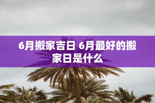 6月搬家吉日 6月最好的搬家日是什么
